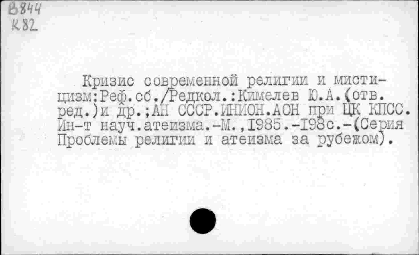 ﻿ЫЧЧ к 32.
Кризис современной религии и мистицизм :Реф.сб. /Редкой. :Кимелев Ю.А.(отв. ред.)и др.;АЕ СССР.ИНИОН.АОН при ЦК КПСС. Ин-т науч.атеизма.-И.,IS85.-108с.-(Серия Проблемы религии и атеизма за рубежом;.